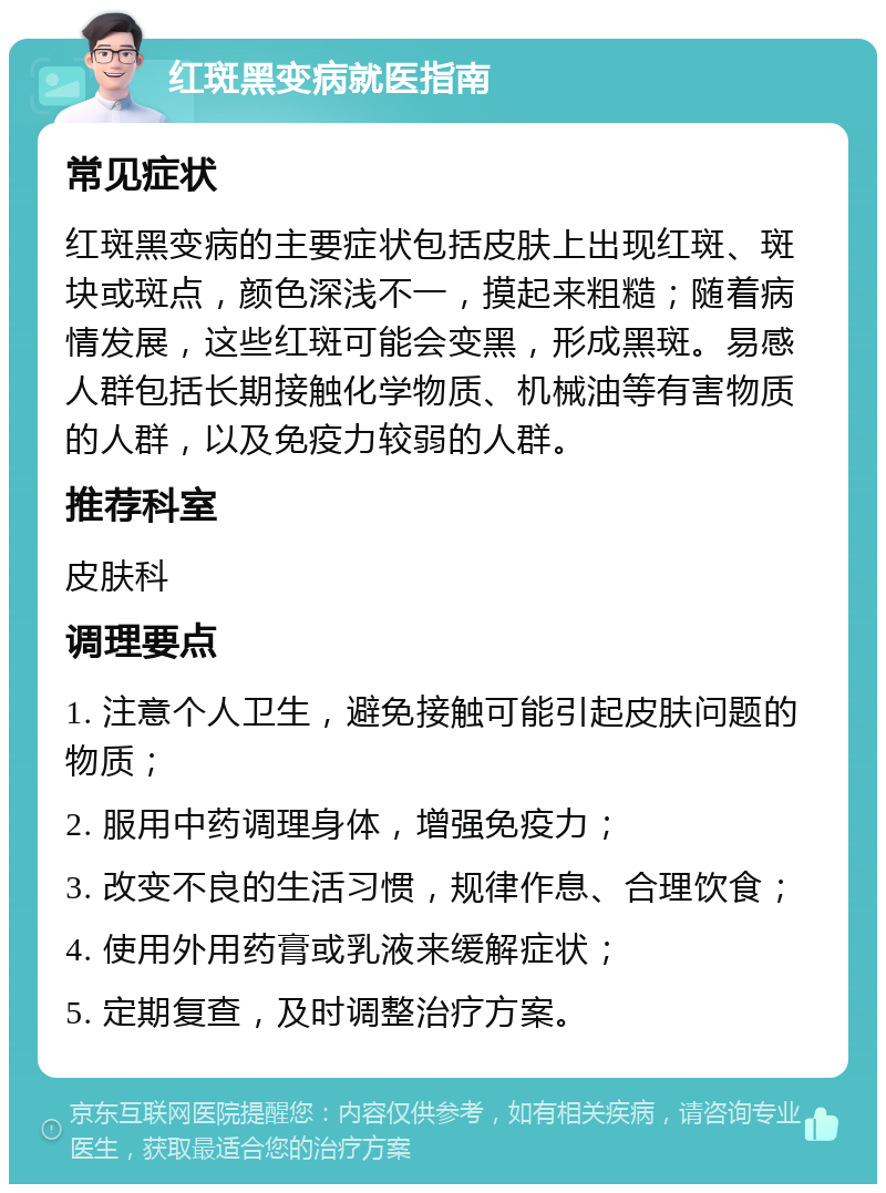 红斑黑变病就医指南 常见症状 红斑黑变病的主要症状包括皮肤上出现红斑、斑块或斑点，颜色深浅不一，摸起来粗糙；随着病情发展，这些红斑可能会变黑，形成黑斑。易感人群包括长期接触化学物质、机械油等有害物质的人群，以及免疫力较弱的人群。 推荐科室 皮肤科 调理要点 1. 注意个人卫生，避免接触可能引起皮肤问题的物质； 2. 服用中药调理身体，增强免疫力； 3. 改变不良的生活习惯，规律作息、合理饮食； 4. 使用外用药膏或乳液来缓解症状； 5. 定期复查，及时调整治疗方案。