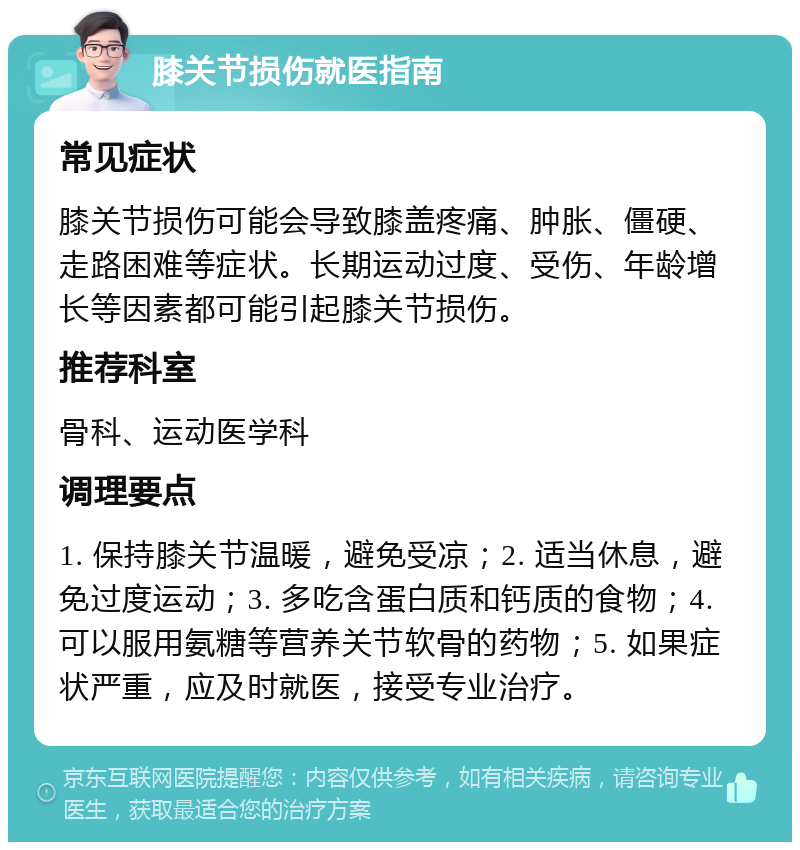 膝关节损伤就医指南 常见症状 膝关节损伤可能会导致膝盖疼痛、肿胀、僵硬、走路困难等症状。长期运动过度、受伤、年龄增长等因素都可能引起膝关节损伤。 推荐科室 骨科、运动医学科 调理要点 1. 保持膝关节温暖，避免受凉；2. 适当休息，避免过度运动；3. 多吃含蛋白质和钙质的食物；4. 可以服用氨糖等营养关节软骨的药物；5. 如果症状严重，应及时就医，接受专业治疗。