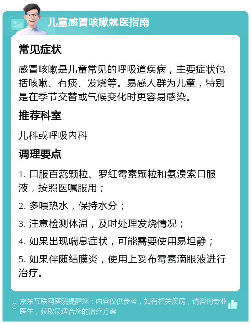 儿童感冒咳嗽就医指南 常见症状 感冒咳嗽是儿童常见的呼吸道疾病，主要症状包括咳嗽、有痰、发烧等。易感人群为儿童，特别是在季节交替或气候变化时更容易感染。 推荐科室 儿科或呼吸内科 调理要点 1. 口服百蕊颗粒、罗红霉素颗粒和氨溴索口服液，按照医嘱服用； 2. 多喂热水，保持水分； 3. 注意检测体温，及时处理发烧情况； 4. 如果出现喘息症状，可能需要使用易坦静； 5. 如果伴随结膜炎，使用上妥布霉素滴眼液进行治疗。