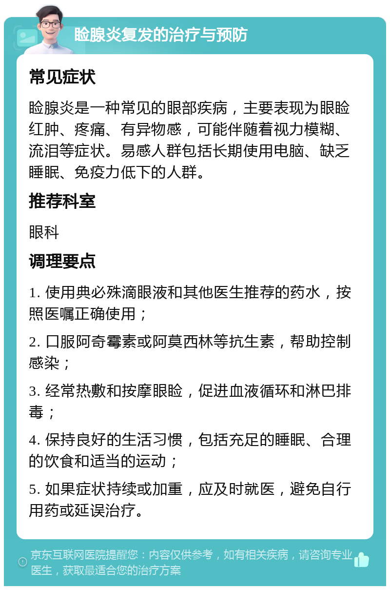 睑腺炎复发的治疗与预防 常见症状 睑腺炎是一种常见的眼部疾病，主要表现为眼睑红肿、疼痛、有异物感，可能伴随着视力模糊、流泪等症状。易感人群包括长期使用电脑、缺乏睡眠、免疫力低下的人群。 推荐科室 眼科 调理要点 1. 使用典必殊滴眼液和其他医生推荐的药水，按照医嘱正确使用； 2. 口服阿奇霉素或阿莫西林等抗生素，帮助控制感染； 3. 经常热敷和按摩眼睑，促进血液循环和淋巴排毒； 4. 保持良好的生活习惯，包括充足的睡眠、合理的饮食和适当的运动； 5. 如果症状持续或加重，应及时就医，避免自行用药或延误治疗。