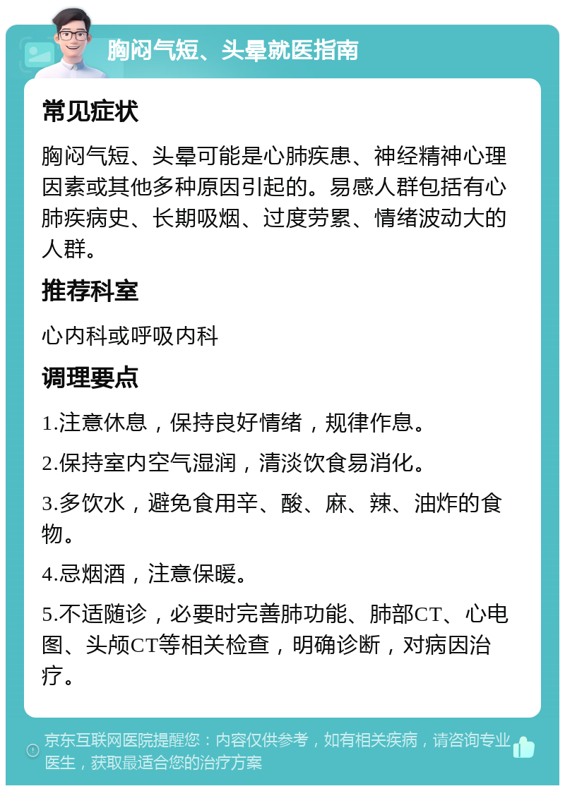 胸闷气短、头晕就医指南 常见症状 胸闷气短、头晕可能是心肺疾患、神经精神心理因素或其他多种原因引起的。易感人群包括有心肺疾病史、长期吸烟、过度劳累、情绪波动大的人群。 推荐科室 心内科或呼吸内科 调理要点 1.注意休息，保持良好情绪，规律作息。 2.保持室内空气湿润，清淡饮食易消化。 3.多饮水，避免食用辛、酸、麻、辣、油炸的食物。 4.忌烟酒，注意保暖。 5.不适随诊，必要时完善肺功能、肺部CT、心电图、头颅CT等相关检查，明确诊断，对病因治疗。