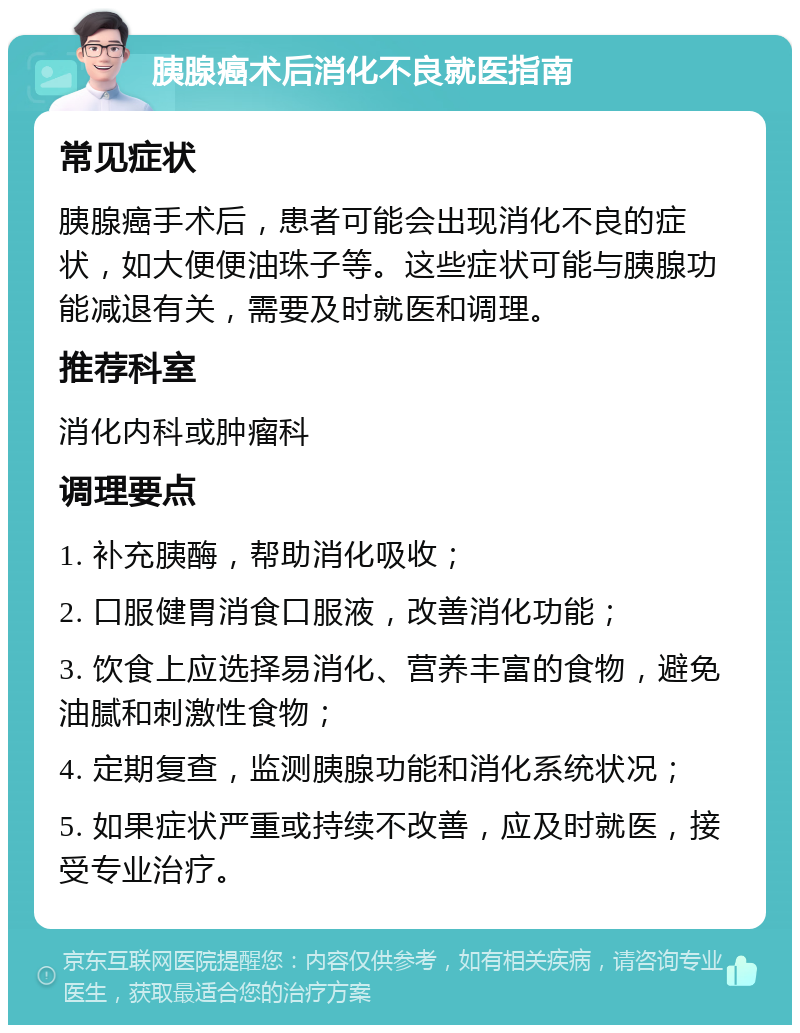 胰腺癌术后消化不良就医指南 常见症状 胰腺癌手术后，患者可能会出现消化不良的症状，如大便便油珠子等。这些症状可能与胰腺功能减退有关，需要及时就医和调理。 推荐科室 消化内科或肿瘤科 调理要点 1. 补充胰酶，帮助消化吸收； 2. 口服健胃消食口服液，改善消化功能； 3. 饮食上应选择易消化、营养丰富的食物，避免油腻和刺激性食物； 4. 定期复查，监测胰腺功能和消化系统状况； 5. 如果症状严重或持续不改善，应及时就医，接受专业治疗。