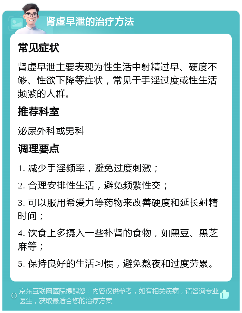 肾虚早泄的治疗方法 常见症状 肾虚早泄主要表现为性生活中射精过早、硬度不够、性欲下降等症状，常见于手淫过度或性生活频繁的人群。 推荐科室 泌尿外科或男科 调理要点 1. 减少手淫频率，避免过度刺激； 2. 合理安排性生活，避免频繁性交； 3. 可以服用希爱力等药物来改善硬度和延长射精时间； 4. 饮食上多摄入一些补肾的食物，如黑豆、黑芝麻等； 5. 保持良好的生活习惯，避免熬夜和过度劳累。