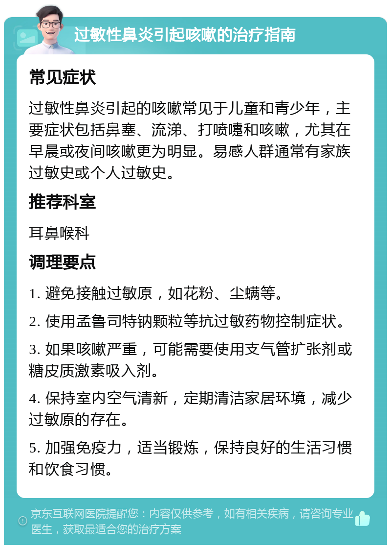 过敏性鼻炎引起咳嗽的治疗指南 常见症状 过敏性鼻炎引起的咳嗽常见于儿童和青少年，主要症状包括鼻塞、流涕、打喷嚏和咳嗽，尤其在早晨或夜间咳嗽更为明显。易感人群通常有家族过敏史或个人过敏史。 推荐科室 耳鼻喉科 调理要点 1. 避免接触过敏原，如花粉、尘螨等。 2. 使用孟鲁司特钠颗粒等抗过敏药物控制症状。 3. 如果咳嗽严重，可能需要使用支气管扩张剂或糖皮质激素吸入剂。 4. 保持室内空气清新，定期清洁家居环境，减少过敏原的存在。 5. 加强免疫力，适当锻炼，保持良好的生活习惯和饮食习惯。