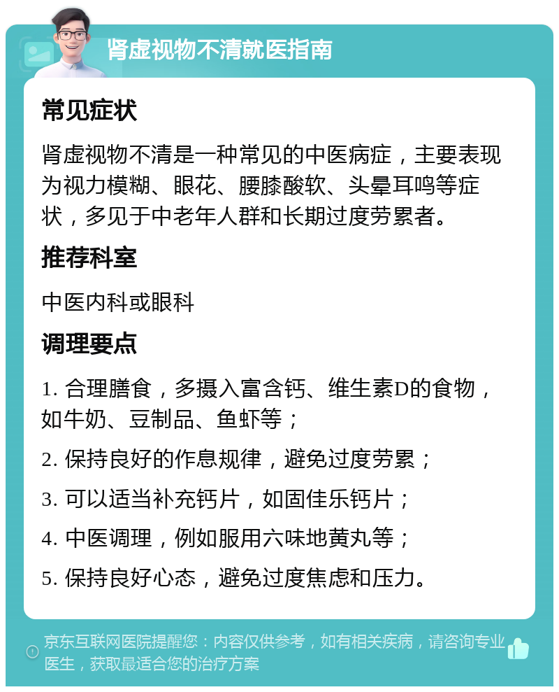 肾虚视物不清就医指南 常见症状 肾虚视物不清是一种常见的中医病症，主要表现为视力模糊、眼花、腰膝酸软、头晕耳鸣等症状，多见于中老年人群和长期过度劳累者。 推荐科室 中医内科或眼科 调理要点 1. 合理膳食，多摄入富含钙、维生素D的食物，如牛奶、豆制品、鱼虾等； 2. 保持良好的作息规律，避免过度劳累； 3. 可以适当补充钙片，如固佳乐钙片； 4. 中医调理，例如服用六味地黄丸等； 5. 保持良好心态，避免过度焦虑和压力。