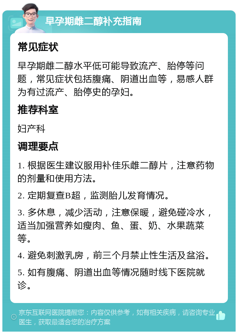 早孕期雌二醇补充指南 常见症状 早孕期雌二醇水平低可能导致流产、胎停等问题，常见症状包括腹痛、阴道出血等，易感人群为有过流产、胎停史的孕妇。 推荐科室 妇产科 调理要点 1. 根据医生建议服用补佳乐雌二醇片，注意药物的剂量和使用方法。 2. 定期复查B超，监测胎儿发育情况。 3. 多休息，减少活动，注意保暖，避免碰冷水，适当加强营养如瘦肉、鱼、蛋、奶、水果蔬菜等。 4. 避免刺激乳房，前三个月禁止性生活及盆浴。 5. 如有腹痛、阴道出血等情况随时线下医院就诊。