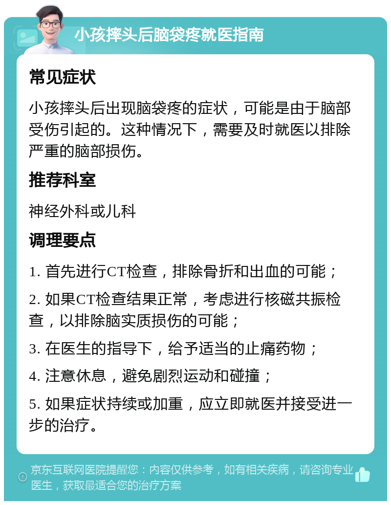 小孩摔头后脑袋疼就医指南 常见症状 小孩摔头后出现脑袋疼的症状，可能是由于脑部受伤引起的。这种情况下，需要及时就医以排除严重的脑部损伤。 推荐科室 神经外科或儿科 调理要点 1. 首先进行CT检查，排除骨折和出血的可能； 2. 如果CT检查结果正常，考虑进行核磁共振检查，以排除脑实质损伤的可能； 3. 在医生的指导下，给予适当的止痛药物； 4. 注意休息，避免剧烈运动和碰撞； 5. 如果症状持续或加重，应立即就医并接受进一步的治疗。