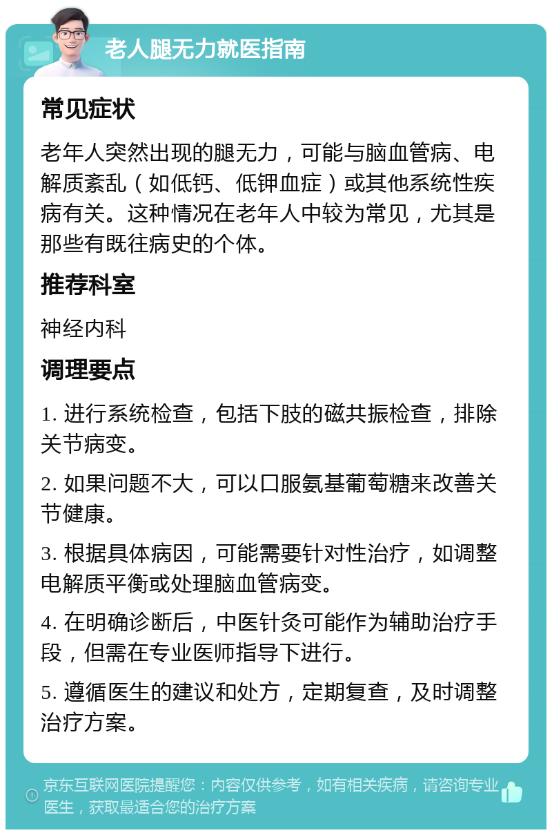 老人腿无力就医指南 常见症状 老年人突然出现的腿无力，可能与脑血管病、电解质紊乱（如低钙、低钾血症）或其他系统性疾病有关。这种情况在老年人中较为常见，尤其是那些有既往病史的个体。 推荐科室 神经内科 调理要点 1. 进行系统检查，包括下肢的磁共振检查，排除关节病变。 2. 如果问题不大，可以口服氨基葡萄糖来改善关节健康。 3. 根据具体病因，可能需要针对性治疗，如调整电解质平衡或处理脑血管病变。 4. 在明确诊断后，中医针灸可能作为辅助治疗手段，但需在专业医师指导下进行。 5. 遵循医生的建议和处方，定期复查，及时调整治疗方案。