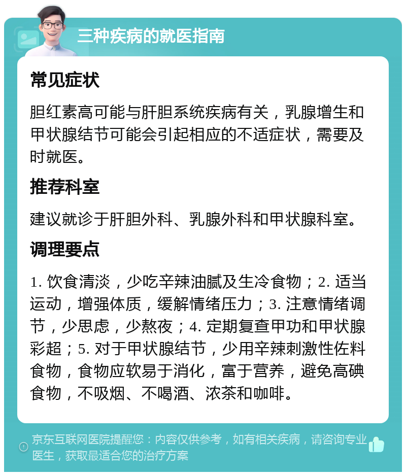 三种疾病的就医指南 常见症状 胆红素高可能与肝胆系统疾病有关，乳腺增生和甲状腺结节可能会引起相应的不适症状，需要及时就医。 推荐科室 建议就诊于肝胆外科、乳腺外科和甲状腺科室。 调理要点 1. 饮食清淡，少吃辛辣油腻及生冷食物；2. 适当运动，增强体质，缓解情绪压力；3. 注意情绪调节，少思虑，少熬夜；4. 定期复查甲功和甲状腺彩超；5. 对于甲状腺结节，少用辛辣刺激性佐料食物，食物应软易于消化，富于营养，避免高碘食物，不吸烟、不喝酒、浓茶和咖啡。