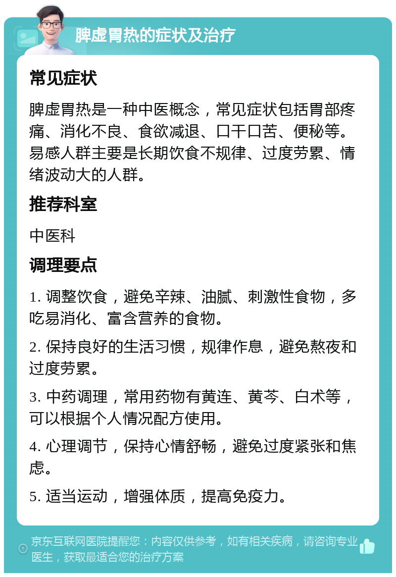 脾虚胃热的症状及治疗 常见症状 脾虚胃热是一种中医概念，常见症状包括胃部疼痛、消化不良、食欲减退、口干口苦、便秘等。易感人群主要是长期饮食不规律、过度劳累、情绪波动大的人群。 推荐科室 中医科 调理要点 1. 调整饮食，避免辛辣、油腻、刺激性食物，多吃易消化、富含营养的食物。 2. 保持良好的生活习惯，规律作息，避免熬夜和过度劳累。 3. 中药调理，常用药物有黄连、黄芩、白术等，可以根据个人情况配方使用。 4. 心理调节，保持心情舒畅，避免过度紧张和焦虑。 5. 适当运动，增强体质，提高免疫力。