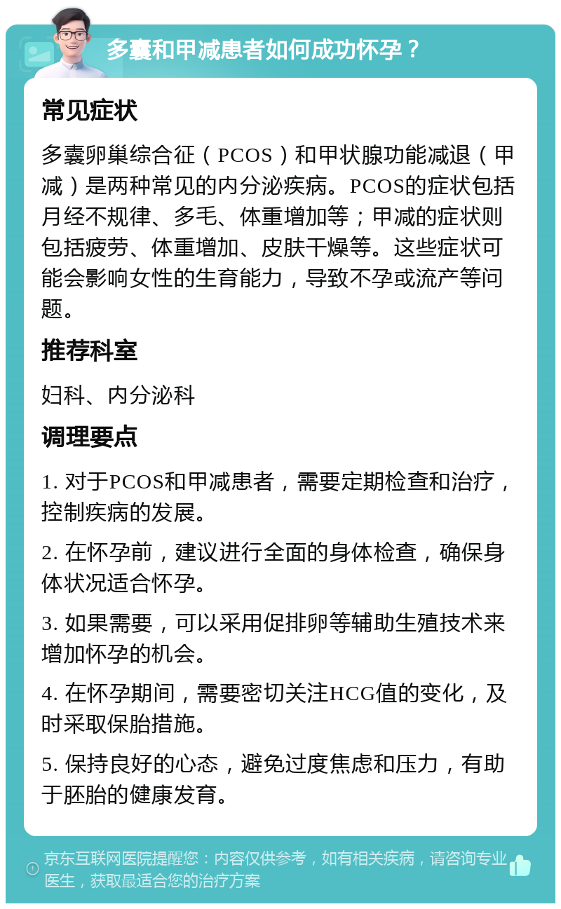 多囊和甲减患者如何成功怀孕？ 常见症状 多囊卵巢综合征（PCOS）和甲状腺功能减退（甲减）是两种常见的内分泌疾病。PCOS的症状包括月经不规律、多毛、体重增加等；甲减的症状则包括疲劳、体重增加、皮肤干燥等。这些症状可能会影响女性的生育能力，导致不孕或流产等问题。 推荐科室 妇科、内分泌科 调理要点 1. 对于PCOS和甲减患者，需要定期检查和治疗，控制疾病的发展。 2. 在怀孕前，建议进行全面的身体检查，确保身体状况适合怀孕。 3. 如果需要，可以采用促排卵等辅助生殖技术来增加怀孕的机会。 4. 在怀孕期间，需要密切关注HCG值的变化，及时采取保胎措施。 5. 保持良好的心态，避免过度焦虑和压力，有助于胚胎的健康发育。