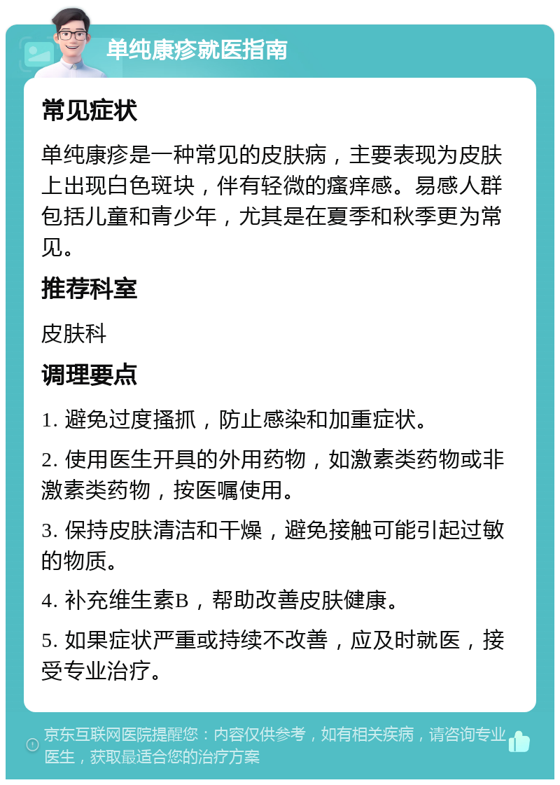 单纯康疹就医指南 常见症状 单纯康疹是一种常见的皮肤病，主要表现为皮肤上出现白色斑块，伴有轻微的瘙痒感。易感人群包括儿童和青少年，尤其是在夏季和秋季更为常见。 推荐科室 皮肤科 调理要点 1. 避免过度搔抓，防止感染和加重症状。 2. 使用医生开具的外用药物，如激素类药物或非激素类药物，按医嘱使用。 3. 保持皮肤清洁和干燥，避免接触可能引起过敏的物质。 4. 补充维生素B，帮助改善皮肤健康。 5. 如果症状严重或持续不改善，应及时就医，接受专业治疗。