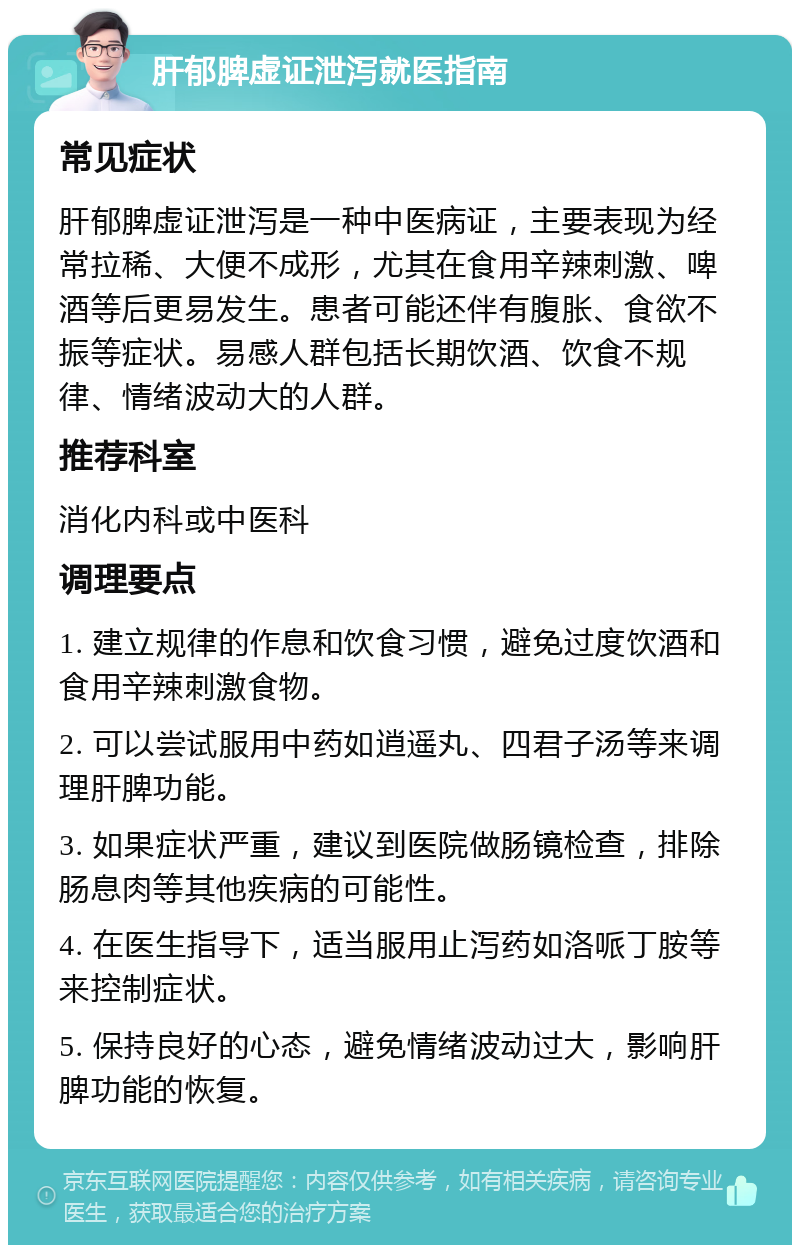 肝郁脾虚证泄泻就医指南 常见症状 肝郁脾虚证泄泻是一种中医病证，主要表现为经常拉稀、大便不成形，尤其在食用辛辣刺激、啤酒等后更易发生。患者可能还伴有腹胀、食欲不振等症状。易感人群包括长期饮酒、饮食不规律、情绪波动大的人群。 推荐科室 消化内科或中医科 调理要点 1. 建立规律的作息和饮食习惯，避免过度饮酒和食用辛辣刺激食物。 2. 可以尝试服用中药如逍遥丸、四君子汤等来调理肝脾功能。 3. 如果症状严重，建议到医院做肠镜检查，排除肠息肉等其他疾病的可能性。 4. 在医生指导下，适当服用止泻药如洛哌丁胺等来控制症状。 5. 保持良好的心态，避免情绪波动过大，影响肝脾功能的恢复。