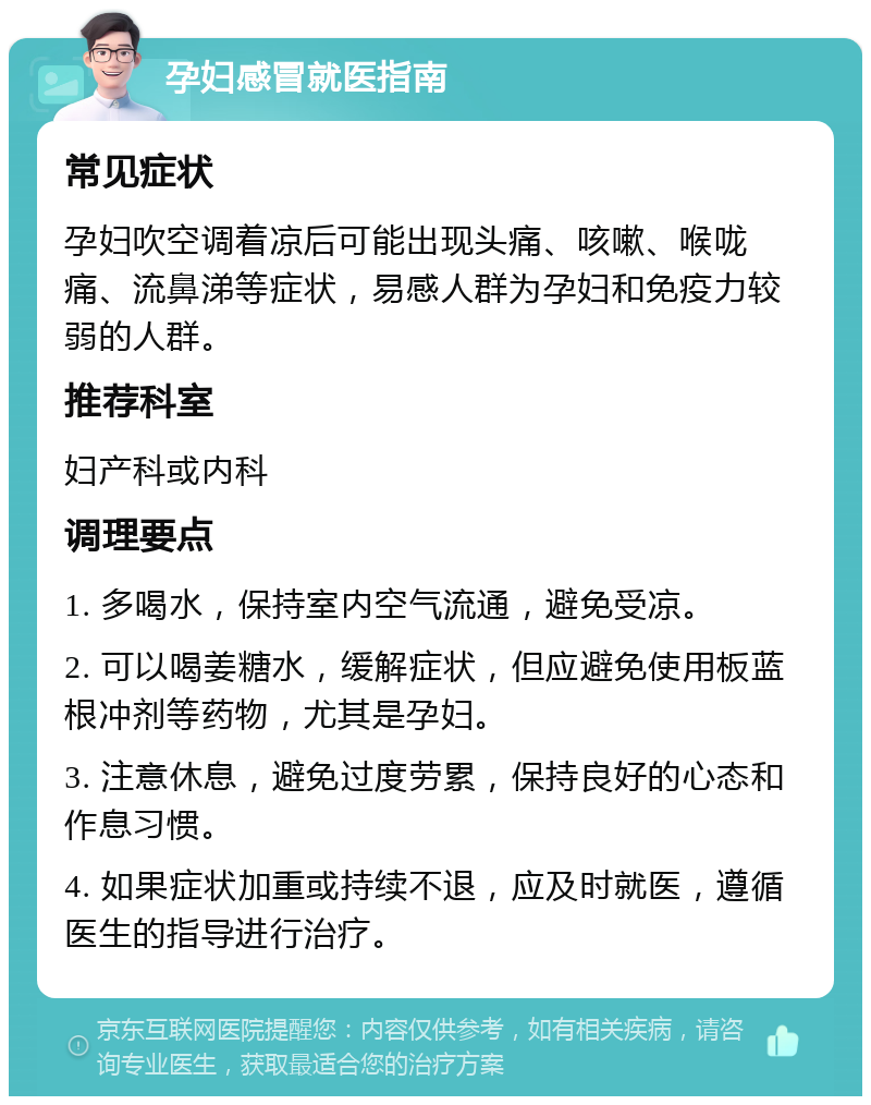 孕妇感冒就医指南 常见症状 孕妇吹空调着凉后可能出现头痛、咳嗽、喉咙痛、流鼻涕等症状，易感人群为孕妇和免疫力较弱的人群。 推荐科室 妇产科或内科 调理要点 1. 多喝水，保持室内空气流通，避免受凉。 2. 可以喝姜糖水，缓解症状，但应避免使用板蓝根冲剂等药物，尤其是孕妇。 3. 注意休息，避免过度劳累，保持良好的心态和作息习惯。 4. 如果症状加重或持续不退，应及时就医，遵循医生的指导进行治疗。