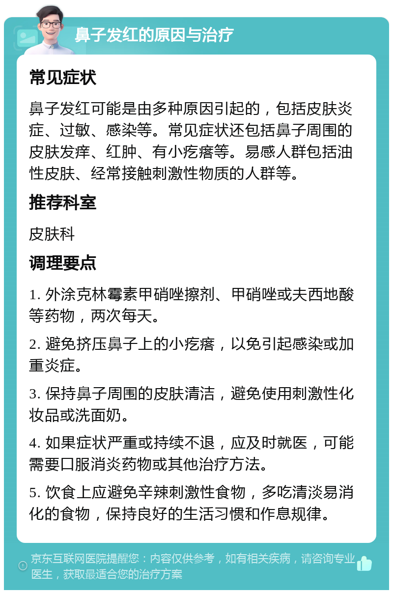 鼻子发红的原因与治疗 常见症状 鼻子发红可能是由多种原因引起的，包括皮肤炎症、过敏、感染等。常见症状还包括鼻子周围的皮肤发痒、红肿、有小疙瘩等。易感人群包括油性皮肤、经常接触刺激性物质的人群等。 推荐科室 皮肤科 调理要点 1. 外涂克林霉素甲硝唑擦剂、甲硝唑或夫西地酸等药物，两次每天。 2. 避免挤压鼻子上的小疙瘩，以免引起感染或加重炎症。 3. 保持鼻子周围的皮肤清洁，避免使用刺激性化妆品或洗面奶。 4. 如果症状严重或持续不退，应及时就医，可能需要口服消炎药物或其他治疗方法。 5. 饮食上应避免辛辣刺激性食物，多吃清淡易消化的食物，保持良好的生活习惯和作息规律。