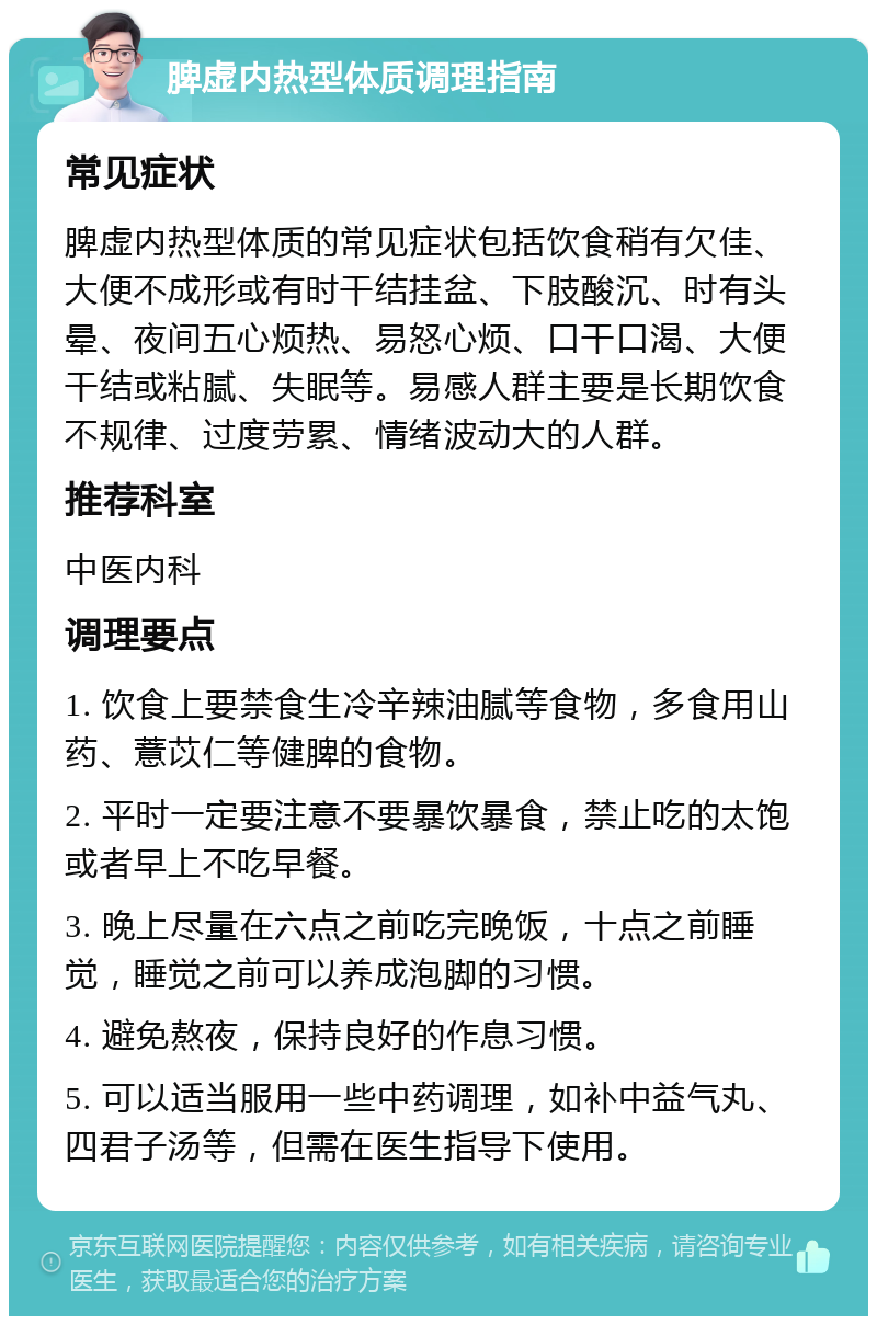 脾虚内热型体质调理指南 常见症状 脾虚内热型体质的常见症状包括饮食稍有欠佳、大便不成形或有时干结挂盆、下肢酸沉、时有头晕、夜间五心烦热、易怒心烦、口干口渴、大便干结或粘腻、失眠等。易感人群主要是长期饮食不规律、过度劳累、情绪波动大的人群。 推荐科室 中医内科 调理要点 1. 饮食上要禁食生冷辛辣油腻等食物，多食用山药、薏苡仁等健脾的食物。 2. 平时一定要注意不要暴饮暴食，禁止吃的太饱或者早上不吃早餐。 3. 晚上尽量在六点之前吃完晚饭，十点之前睡觉，睡觉之前可以养成泡脚的习惯。 4. 避免熬夜，保持良好的作息习惯。 5. 可以适当服用一些中药调理，如补中益气丸、四君子汤等，但需在医生指导下使用。