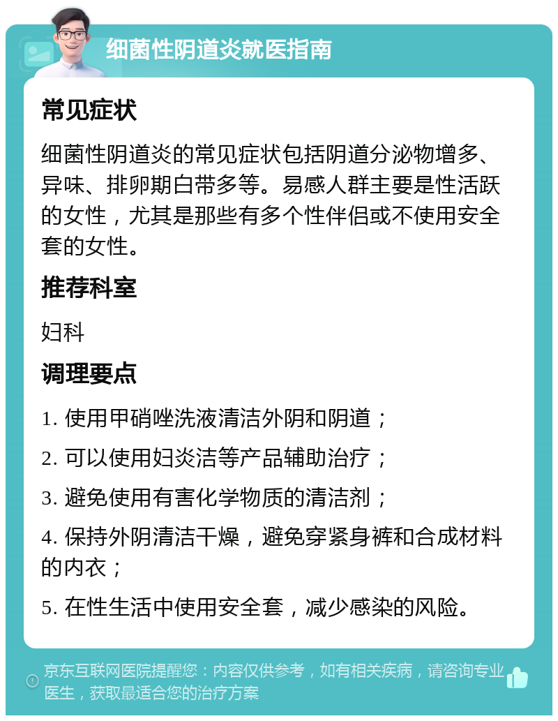 细菌性阴道炎就医指南 常见症状 细菌性阴道炎的常见症状包括阴道分泌物增多、异味、排卵期白带多等。易感人群主要是性活跃的女性，尤其是那些有多个性伴侣或不使用安全套的女性。 推荐科室 妇科 调理要点 1. 使用甲硝唑洗液清洁外阴和阴道； 2. 可以使用妇炎洁等产品辅助治疗； 3. 避免使用有害化学物质的清洁剂； 4. 保持外阴清洁干燥，避免穿紧身裤和合成材料的内衣； 5. 在性生活中使用安全套，减少感染的风险。