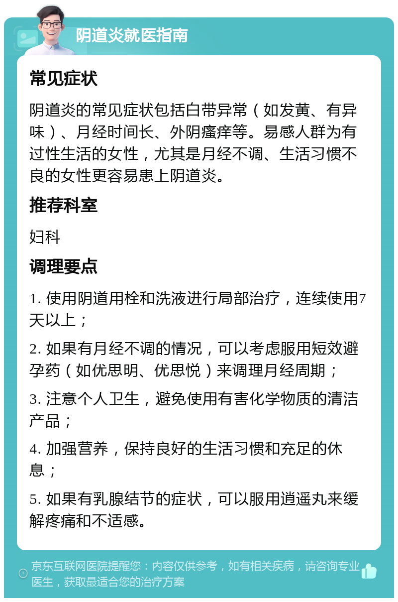 阴道炎就医指南 常见症状 阴道炎的常见症状包括白带异常（如发黄、有异味）、月经时间长、外阴瘙痒等。易感人群为有过性生活的女性，尤其是月经不调、生活习惯不良的女性更容易患上阴道炎。 推荐科室 妇科 调理要点 1. 使用阴道用栓和洗液进行局部治疗，连续使用7天以上； 2. 如果有月经不调的情况，可以考虑服用短效避孕药（如优思明、优思悦）来调理月经周期； 3. 注意个人卫生，避免使用有害化学物质的清洁产品； 4. 加强营养，保持良好的生活习惯和充足的休息； 5. 如果有乳腺结节的症状，可以服用逍遥丸来缓解疼痛和不适感。