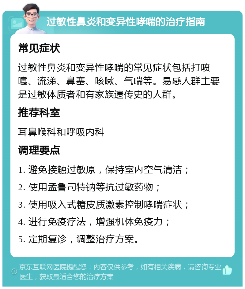 过敏性鼻炎和变异性哮喘的治疗指南 常见症状 过敏性鼻炎和变异性哮喘的常见症状包括打喷嚏、流涕、鼻塞、咳嗽、气喘等。易感人群主要是过敏体质者和有家族遗传史的人群。 推荐科室 耳鼻喉科和呼吸内科 调理要点 1. 避免接触过敏原，保持室内空气清洁； 2. 使用孟鲁司特钠等抗过敏药物； 3. 使用吸入式糖皮质激素控制哮喘症状； 4. 进行免疫疗法，增强机体免疫力； 5. 定期复诊，调整治疗方案。