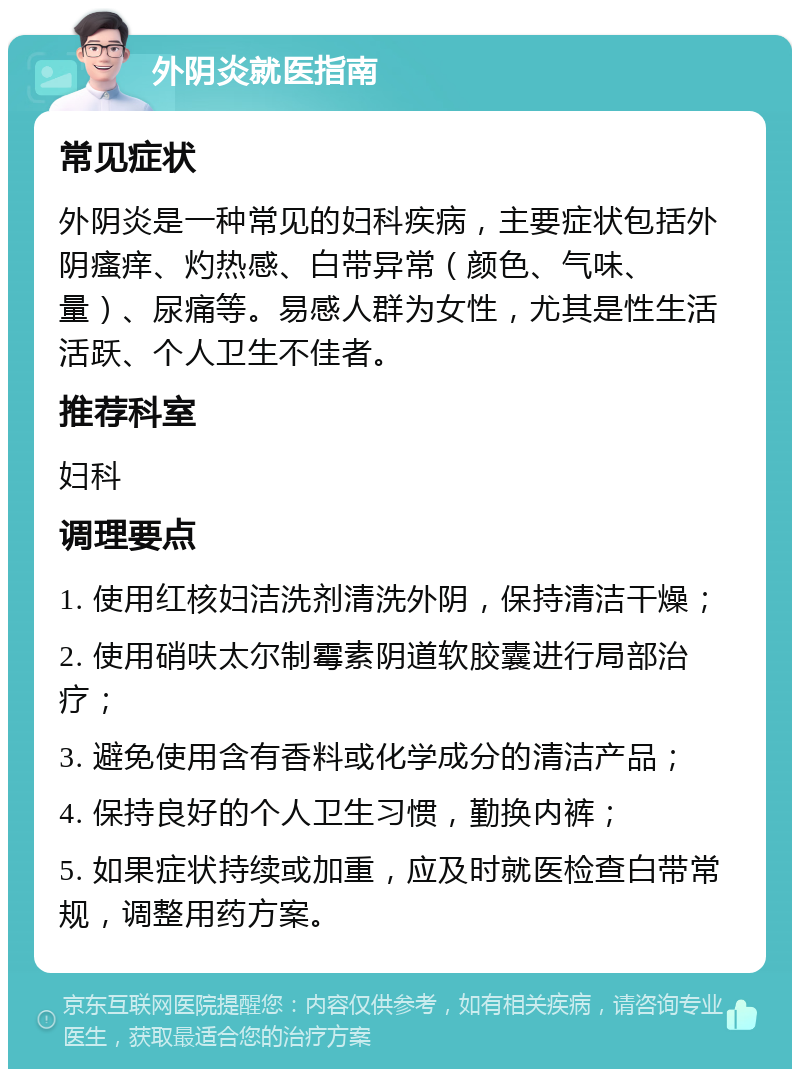 外阴炎就医指南 常见症状 外阴炎是一种常见的妇科疾病，主要症状包括外阴瘙痒、灼热感、白带异常（颜色、气味、量）、尿痛等。易感人群为女性，尤其是性生活活跃、个人卫生不佳者。 推荐科室 妇科 调理要点 1. 使用红核妇洁洗剂清洗外阴，保持清洁干燥； 2. 使用硝呋太尔制霉素阴道软胶囊进行局部治疗； 3. 避免使用含有香料或化学成分的清洁产品； 4. 保持良好的个人卫生习惯，勤换内裤； 5. 如果症状持续或加重，应及时就医检查白带常规，调整用药方案。