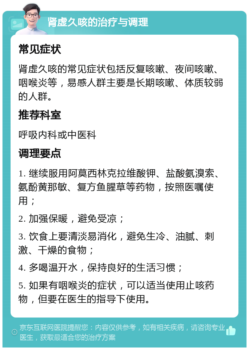 肾虚久咳的治疗与调理 常见症状 肾虚久咳的常见症状包括反复咳嗽、夜间咳嗽、咽喉炎等，易感人群主要是长期咳嗽、体质较弱的人群。 推荐科室 呼吸内科或中医科 调理要点 1. 继续服用阿莫西林克拉维酸钾、盐酸氨溴索、氨酚黄那敏、复方鱼腥草等药物，按照医嘱使用； 2. 加强保暖，避免受凉； 3. 饮食上要清淡易消化，避免生冷、油腻、刺激、干燥的食物； 4. 多喝温开水，保持良好的生活习惯； 5. 如果有咽喉炎的症状，可以适当使用止咳药物，但要在医生的指导下使用。