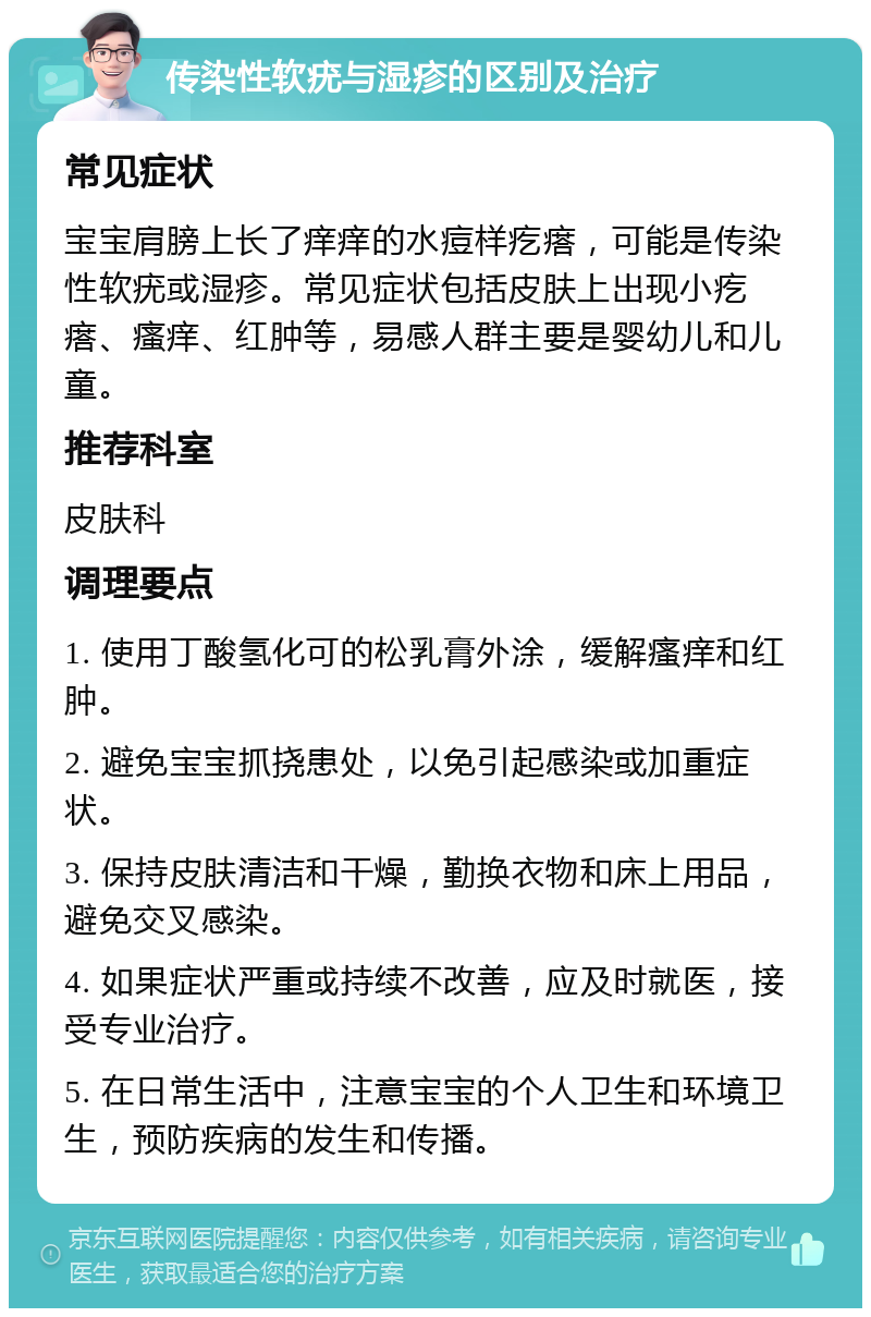 传染性软疣与湿疹的区别及治疗 常见症状 宝宝肩膀上长了痒痒的水痘样疙瘩，可能是传染性软疣或湿疹。常见症状包括皮肤上出现小疙瘩、瘙痒、红肿等，易感人群主要是婴幼儿和儿童。 推荐科室 皮肤科 调理要点 1. 使用丁酸氢化可的松乳膏外涂，缓解瘙痒和红肿。 2. 避免宝宝抓挠患处，以免引起感染或加重症状。 3. 保持皮肤清洁和干燥，勤换衣物和床上用品，避免交叉感染。 4. 如果症状严重或持续不改善，应及时就医，接受专业治疗。 5. 在日常生活中，注意宝宝的个人卫生和环境卫生，预防疾病的发生和传播。