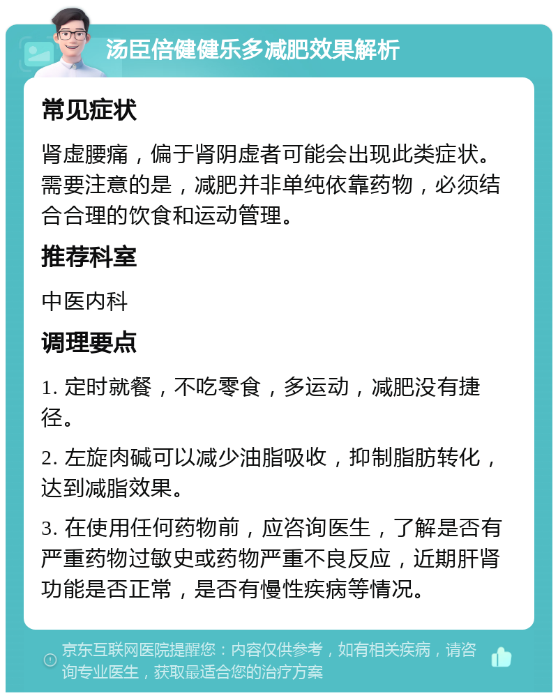 汤臣倍健健乐多减肥效果解析 常见症状 肾虚腰痛，偏于肾阴虚者可能会出现此类症状。需要注意的是，减肥并非单纯依靠药物，必须结合合理的饮食和运动管理。 推荐科室 中医内科 调理要点 1. 定时就餐，不吃零食，多运动，减肥没有捷径。 2. 左旋肉碱可以减少油脂吸收，抑制脂肪转化，达到减脂效果。 3. 在使用任何药物前，应咨询医生，了解是否有严重药物过敏史或药物严重不良反应，近期肝肾功能是否正常，是否有慢性疾病等情况。