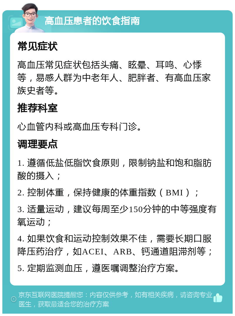 高血压患者的饮食指南 常见症状 高血压常见症状包括头痛、眩晕、耳鸣、心悸等，易感人群为中老年人、肥胖者、有高血压家族史者等。 推荐科室 心血管内科或高血压专科门诊。 调理要点 1. 遵循低盐低脂饮食原则，限制钠盐和饱和脂肪酸的摄入； 2. 控制体重，保持健康的体重指数（BMI）； 3. 适量运动，建议每周至少150分钟的中等强度有氧运动； 4. 如果饮食和运动控制效果不佳，需要长期口服降压药治疗，如ACEI、ARB、钙通道阻滞剂等； 5. 定期监测血压，遵医嘱调整治疗方案。