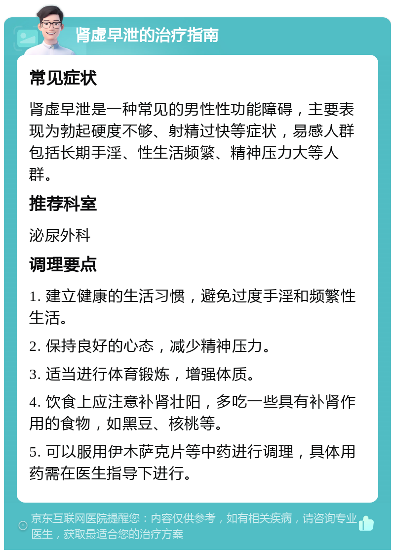 肾虚早泄的治疗指南 常见症状 肾虚早泄是一种常见的男性性功能障碍，主要表现为勃起硬度不够、射精过快等症状，易感人群包括长期手淫、性生活频繁、精神压力大等人群。 推荐科室 泌尿外科 调理要点 1. 建立健康的生活习惯，避免过度手淫和频繁性生活。 2. 保持良好的心态，减少精神压力。 3. 适当进行体育锻炼，增强体质。 4. 饮食上应注意补肾壮阳，多吃一些具有补肾作用的食物，如黑豆、核桃等。 5. 可以服用伊木萨克片等中药进行调理，具体用药需在医生指导下进行。