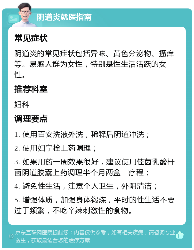 阴道炎就医指南 常见症状 阴道炎的常见症状包括异味、黄色分泌物、搔痒等。易感人群为女性，特别是性生活活跃的女性。 推荐科室 妇科 调理要点 1. 使用百安洗液外洗，稀释后阴道冲洗； 2. 使用妇宁栓上药调理； 3. 如果用药一周效果很好，建议使用佳茵乳酸杆菌阴道胶囊上药调理半个月两盒一疗程； 4. 避免性生活，注意个人卫生，外阴清洁； 5. 增强体质，加强身体锻炼，平时的性生活不要过于频繁，不吃辛辣刺激性的食物。