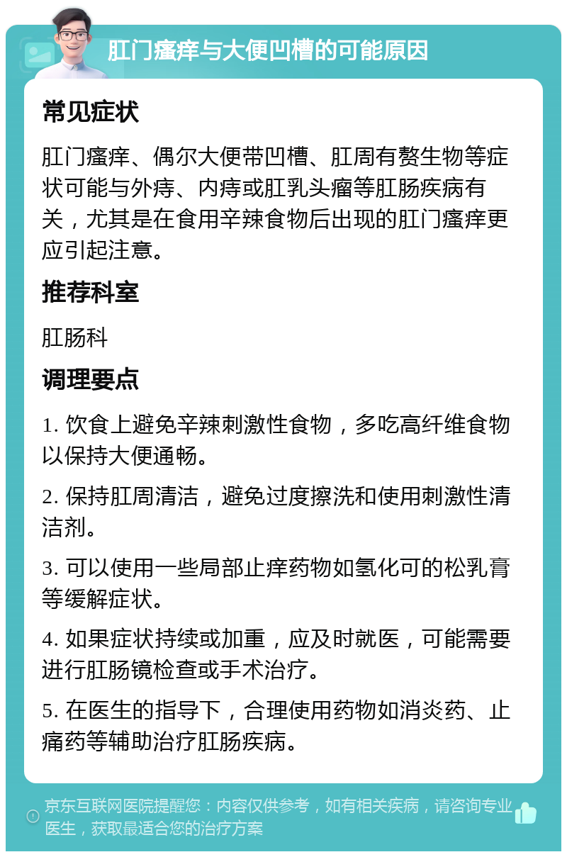 肛门瘙痒与大便凹槽的可能原因 常见症状 肛门瘙痒、偶尔大便带凹槽、肛周有赘生物等症状可能与外痔、内痔或肛乳头瘤等肛肠疾病有关，尤其是在食用辛辣食物后出现的肛门瘙痒更应引起注意。 推荐科室 肛肠科 调理要点 1. 饮食上避免辛辣刺激性食物，多吃高纤维食物以保持大便通畅。 2. 保持肛周清洁，避免过度擦洗和使用刺激性清洁剂。 3. 可以使用一些局部止痒药物如氢化可的松乳膏等缓解症状。 4. 如果症状持续或加重，应及时就医，可能需要进行肛肠镜检查或手术治疗。 5. 在医生的指导下，合理使用药物如消炎药、止痛药等辅助治疗肛肠疾病。