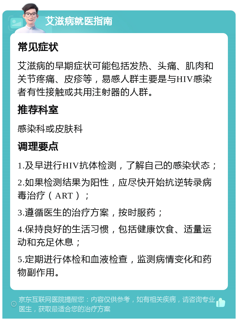 艾滋病就医指南 常见症状 艾滋病的早期症状可能包括发热、头痛、肌肉和关节疼痛、皮疹等，易感人群主要是与HIV感染者有性接触或共用注射器的人群。 推荐科室 感染科或皮肤科 调理要点 1.及早进行HIV抗体检测，了解自己的感染状态； 2.如果检测结果为阳性，应尽快开始抗逆转录病毒治疗（ART）； 3.遵循医生的治疗方案，按时服药； 4.保持良好的生活习惯，包括健康饮食、适量运动和充足休息； 5.定期进行体检和血液检查，监测病情变化和药物副作用。