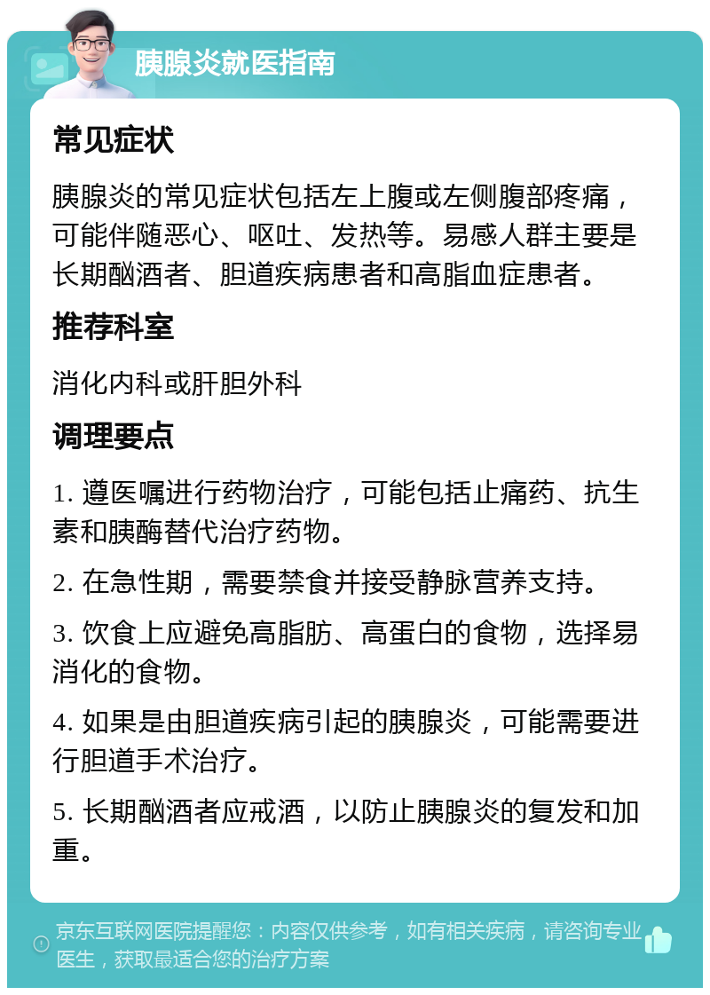 胰腺炎就医指南 常见症状 胰腺炎的常见症状包括左上腹或左侧腹部疼痛，可能伴随恶心、呕吐、发热等。易感人群主要是长期酗酒者、胆道疾病患者和高脂血症患者。 推荐科室 消化内科或肝胆外科 调理要点 1. 遵医嘱进行药物治疗，可能包括止痛药、抗生素和胰酶替代治疗药物。 2. 在急性期，需要禁食并接受静脉营养支持。 3. 饮食上应避免高脂肪、高蛋白的食物，选择易消化的食物。 4. 如果是由胆道疾病引起的胰腺炎，可能需要进行胆道手术治疗。 5. 长期酗酒者应戒酒，以防止胰腺炎的复发和加重。