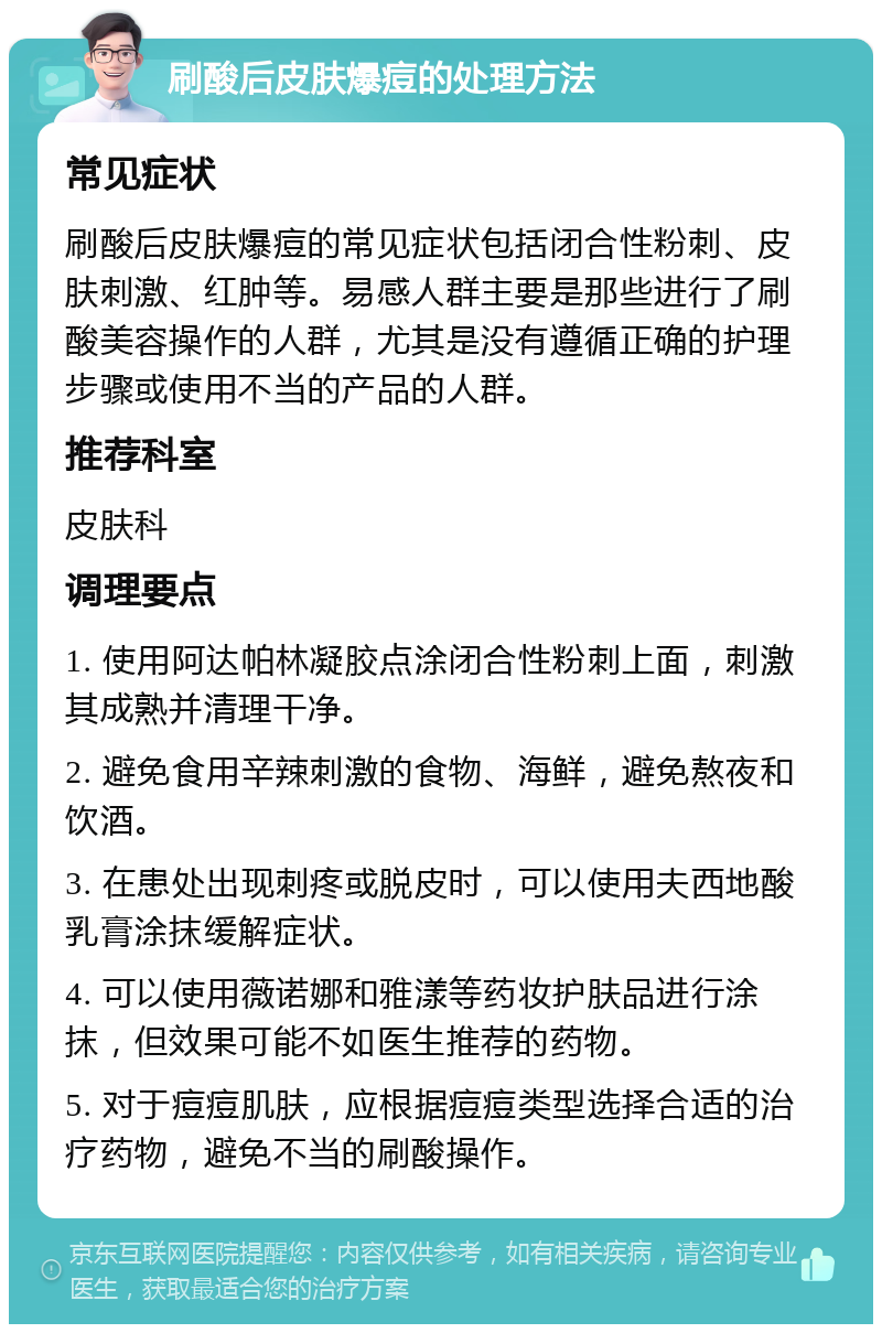 刷酸后皮肤爆痘的处理方法 常见症状 刷酸后皮肤爆痘的常见症状包括闭合性粉刺、皮肤刺激、红肿等。易感人群主要是那些进行了刷酸美容操作的人群，尤其是没有遵循正确的护理步骤或使用不当的产品的人群。 推荐科室 皮肤科 调理要点 1. 使用阿达帕林凝胶点涂闭合性粉刺上面，刺激其成熟并清理干净。 2. 避免食用辛辣刺激的食物、海鲜，避免熬夜和饮酒。 3. 在患处出现刺疼或脱皮时，可以使用夫西地酸乳膏涂抹缓解症状。 4. 可以使用薇诺娜和雅漾等药妆护肤品进行涂抹，但效果可能不如医生推荐的药物。 5. 对于痘痘肌肤，应根据痘痘类型选择合适的治疗药物，避免不当的刷酸操作。