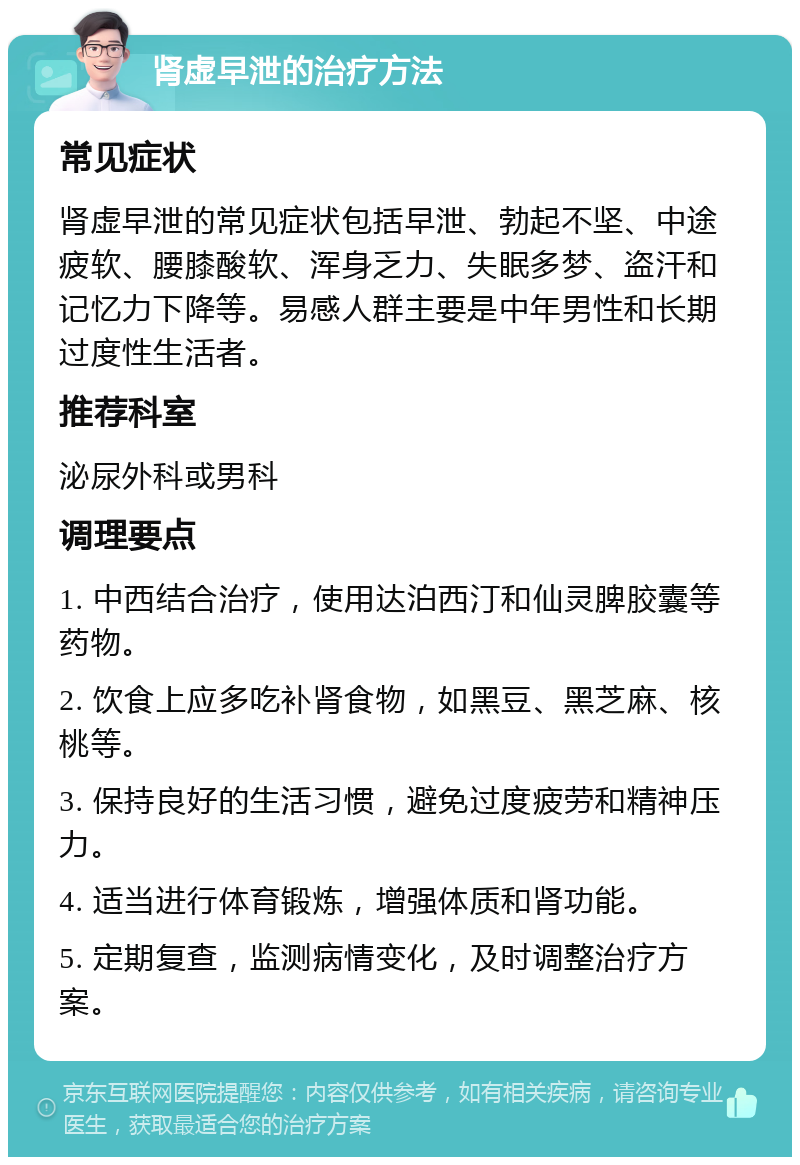 肾虚早泄的治疗方法 常见症状 肾虚早泄的常见症状包括早泄、勃起不坚、中途疲软、腰膝酸软、浑身乏力、失眠多梦、盗汗和记忆力下降等。易感人群主要是中年男性和长期过度性生活者。 推荐科室 泌尿外科或男科 调理要点 1. 中西结合治疗，使用达泊西汀和仙灵脾胶囊等药物。 2. 饮食上应多吃补肾食物，如黑豆、黑芝麻、核桃等。 3. 保持良好的生活习惯，避免过度疲劳和精神压力。 4. 适当进行体育锻炼，增强体质和肾功能。 5. 定期复查，监测病情变化，及时调整治疗方案。