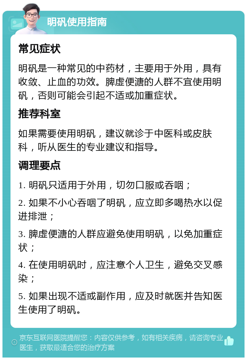 明矾使用指南 常见症状 明矾是一种常见的中药材，主要用于外用，具有收敛、止血的功效。脾虚便溏的人群不宜使用明矾，否则可能会引起不适或加重症状。 推荐科室 如果需要使用明矾，建议就诊于中医科或皮肤科，听从医生的专业建议和指导。 调理要点 1. 明矾只适用于外用，切勿口服或吞咽； 2. 如果不小心吞咽了明矾，应立即多喝热水以促进排泄； 3. 脾虚便溏的人群应避免使用明矾，以免加重症状； 4. 在使用明矾时，应注意个人卫生，避免交叉感染； 5. 如果出现不适或副作用，应及时就医并告知医生使用了明矾。