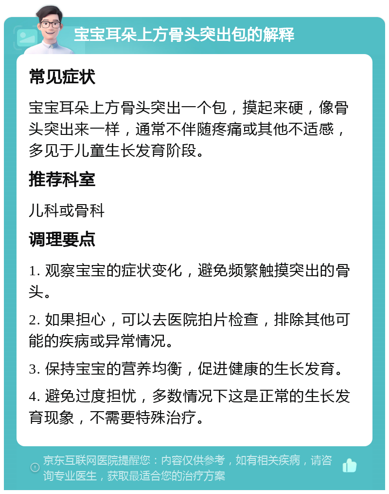 宝宝耳朵上方骨头突出包的解释 常见症状 宝宝耳朵上方骨头突出一个包，摸起来硬，像骨头突出来一样，通常不伴随疼痛或其他不适感，多见于儿童生长发育阶段。 推荐科室 儿科或骨科 调理要点 1. 观察宝宝的症状变化，避免频繁触摸突出的骨头。 2. 如果担心，可以去医院拍片检查，排除其他可能的疾病或异常情况。 3. 保持宝宝的营养均衡，促进健康的生长发育。 4. 避免过度担忧，多数情况下这是正常的生长发育现象，不需要特殊治疗。