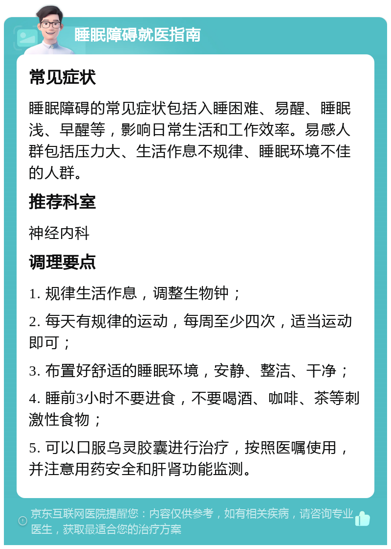 睡眠障碍就医指南 常见症状 睡眠障碍的常见症状包括入睡困难、易醒、睡眠浅、早醒等，影响日常生活和工作效率。易感人群包括压力大、生活作息不规律、睡眠环境不佳的人群。 推荐科室 神经内科 调理要点 1. 规律生活作息，调整生物钟； 2. 每天有规律的运动，每周至少四次，适当运动即可； 3. 布置好舒适的睡眠环境，安静、整洁、干净； 4. 睡前3小时不要进食，不要喝酒、咖啡、茶等刺激性食物； 5. 可以口服乌灵胶囊进行治疗，按照医嘱使用，并注意用药安全和肝肾功能监测。