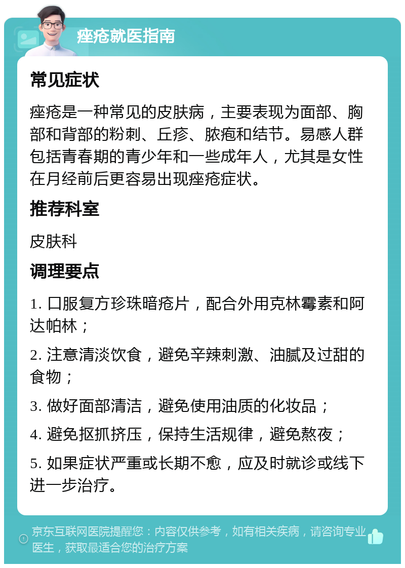 痤疮就医指南 常见症状 痤疮是一种常见的皮肤病，主要表现为面部、胸部和背部的粉刺、丘疹、脓疱和结节。易感人群包括青春期的青少年和一些成年人，尤其是女性在月经前后更容易出现痤疮症状。 推荐科室 皮肤科 调理要点 1. 口服复方珍珠暗疮片，配合外用克林霉素和阿达帕林； 2. 注意清淡饮食，避免辛辣刺激、油腻及过甜的食物； 3. 做好面部清洁，避免使用油质的化妆品； 4. 避免抠抓挤压，保持生活规律，避免熬夜； 5. 如果症状严重或长期不愈，应及时就诊或线下进一步治疗。