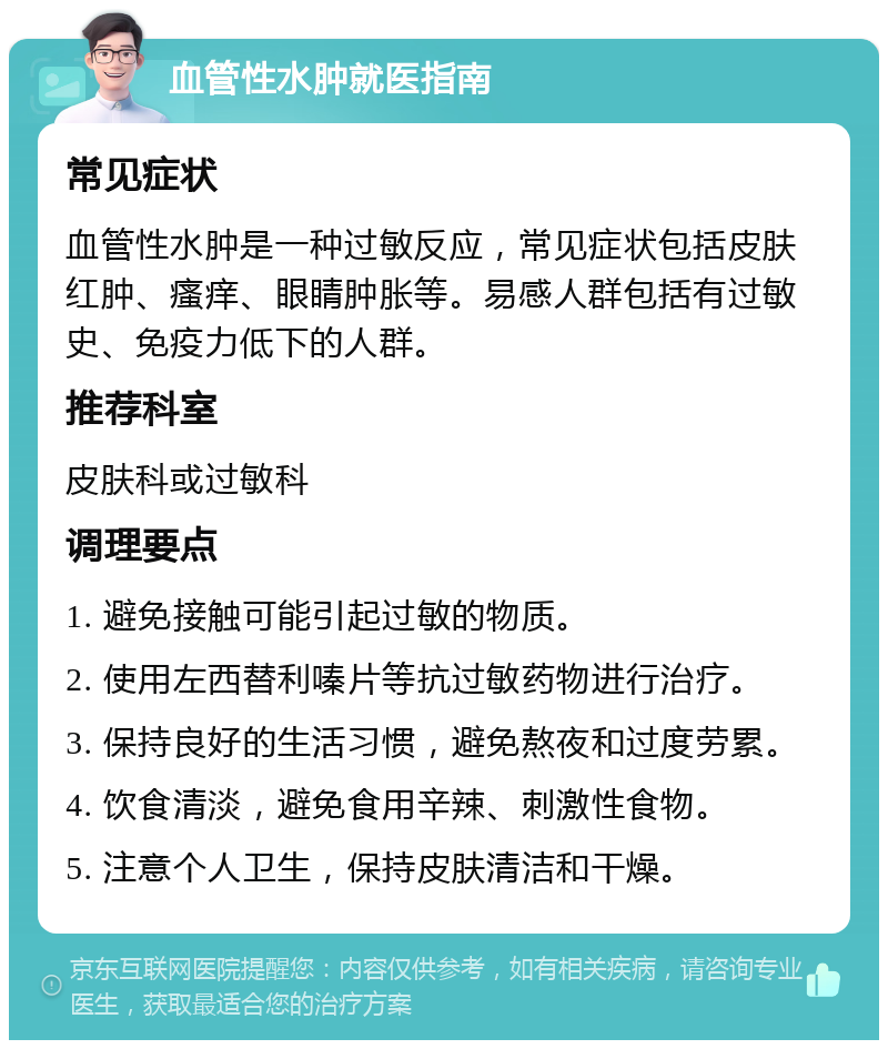 血管性水肿就医指南 常见症状 血管性水肿是一种过敏反应，常见症状包括皮肤红肿、瘙痒、眼睛肿胀等。易感人群包括有过敏史、免疫力低下的人群。 推荐科室 皮肤科或过敏科 调理要点 1. 避免接触可能引起过敏的物质。 2. 使用左西替利嗪片等抗过敏药物进行治疗。 3. 保持良好的生活习惯，避免熬夜和过度劳累。 4. 饮食清淡，避免食用辛辣、刺激性食物。 5. 注意个人卫生，保持皮肤清洁和干燥。