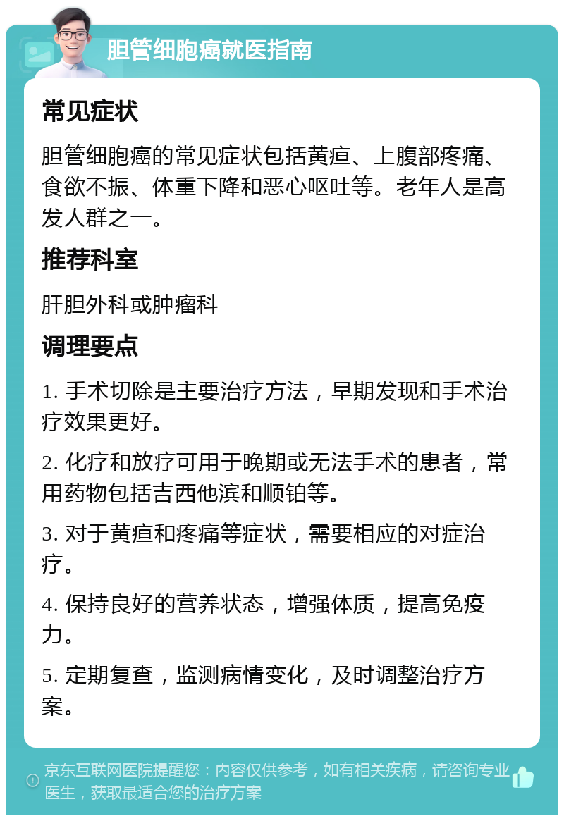 胆管细胞癌就医指南 常见症状 胆管细胞癌的常见症状包括黄疸、上腹部疼痛、食欲不振、体重下降和恶心呕吐等。老年人是高发人群之一。 推荐科室 肝胆外科或肿瘤科 调理要点 1. 手术切除是主要治疗方法，早期发现和手术治疗效果更好。 2. 化疗和放疗可用于晚期或无法手术的患者，常用药物包括吉西他滨和顺铂等。 3. 对于黄疸和疼痛等症状，需要相应的对症治疗。 4. 保持良好的营养状态，增强体质，提高免疫力。 5. 定期复查，监测病情变化，及时调整治疗方案。