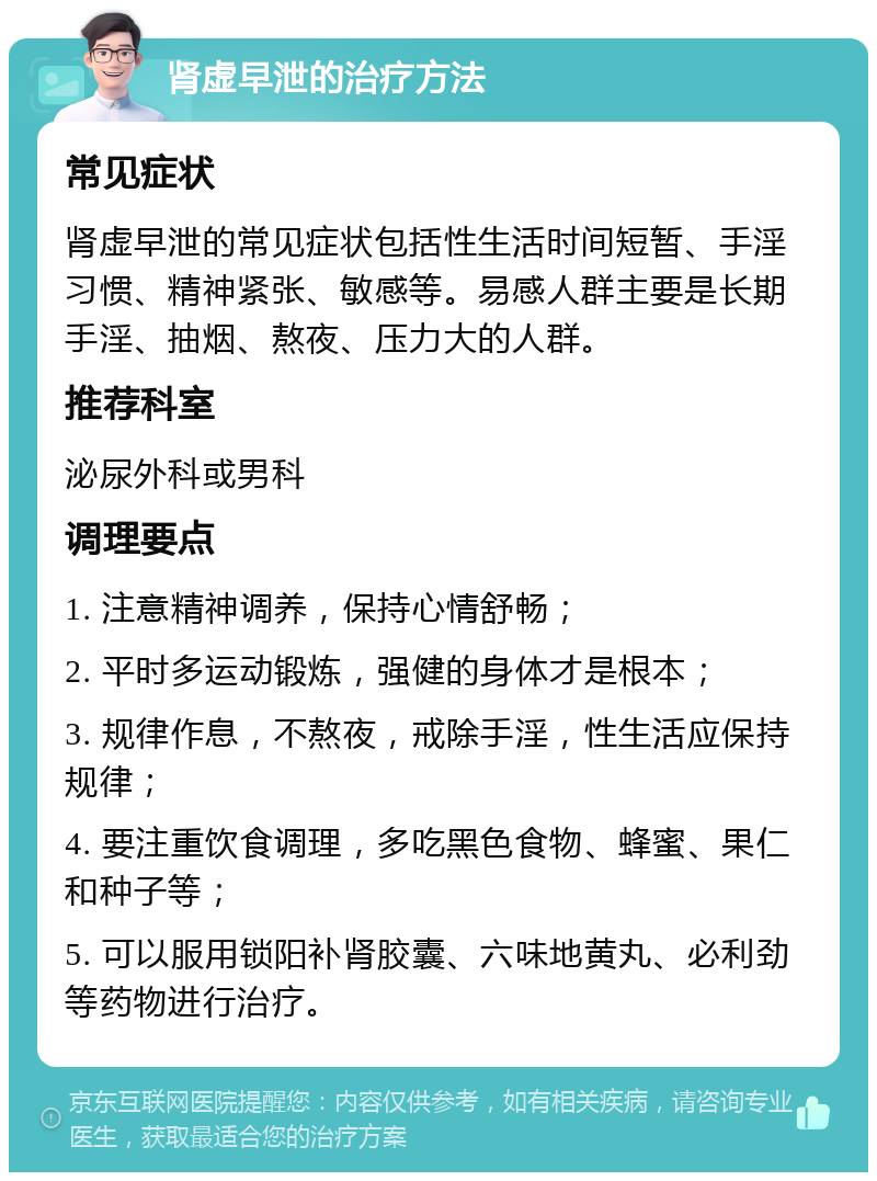 肾虚早泄的治疗方法 常见症状 肾虚早泄的常见症状包括性生活时间短暂、手淫习惯、精神紧张、敏感等。易感人群主要是长期手淫、抽烟、熬夜、压力大的人群。 推荐科室 泌尿外科或男科 调理要点 1. 注意精神调养，保持心情舒畅； 2. 平时多运动锻炼，强健的身体才是根本； 3. 规律作息，不熬夜，戒除手淫，性生活应保持规律； 4. 要注重饮食调理，多吃黑色食物、蜂蜜、果仁和种子等； 5. 可以服用锁阳补肾胶囊、六味地黄丸、必利劲等药物进行治疗。