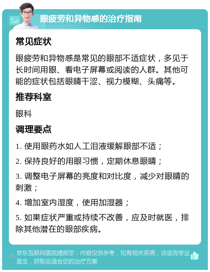 眼疲劳和异物感的治疗指南 常见症状 眼疲劳和异物感是常见的眼部不适症状，多见于长时间用眼、看电子屏幕或阅读的人群。其他可能的症状包括眼睛干涩、视力模糊、头痛等。 推荐科室 眼科 调理要点 1. 使用眼药水如人工泪液缓解眼部不适； 2. 保持良好的用眼习惯，定期休息眼睛； 3. 调整电子屏幕的亮度和对比度，减少对眼睛的刺激； 4. 增加室内湿度，使用加湿器； 5. 如果症状严重或持续不改善，应及时就医，排除其他潜在的眼部疾病。