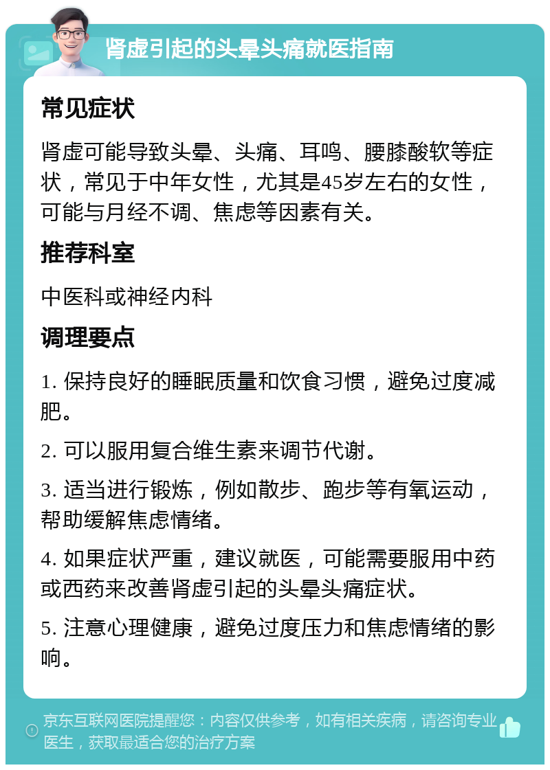 肾虚引起的头晕头痛就医指南 常见症状 肾虚可能导致头晕、头痛、耳鸣、腰膝酸软等症状，常见于中年女性，尤其是45岁左右的女性，可能与月经不调、焦虑等因素有关。 推荐科室 中医科或神经内科 调理要点 1. 保持良好的睡眠质量和饮食习惯，避免过度减肥。 2. 可以服用复合维生素来调节代谢。 3. 适当进行锻炼，例如散步、跑步等有氧运动，帮助缓解焦虑情绪。 4. 如果症状严重，建议就医，可能需要服用中药或西药来改善肾虚引起的头晕头痛症状。 5. 注意心理健康，避免过度压力和焦虑情绪的影响。