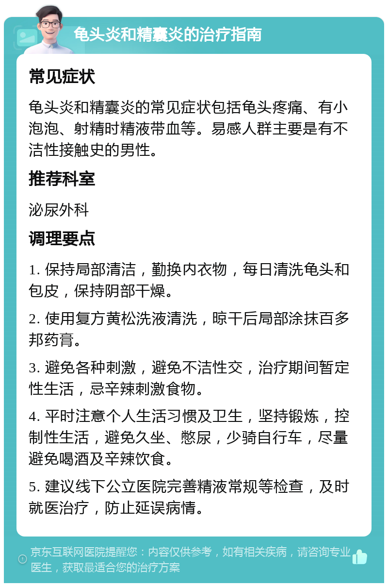 龟头炎和精囊炎的治疗指南 常见症状 龟头炎和精囊炎的常见症状包括龟头疼痛、有小泡泡、射精时精液带血等。易感人群主要是有不洁性接触史的男性。 推荐科室 泌尿外科 调理要点 1. 保持局部清洁，勤换内衣物，每日清洗龟头和包皮，保持阴部干燥。 2. 使用复方黄松洗液清洗，晾干后局部涂抹百多邦药膏。 3. 避免各种刺激，避免不洁性交，治疗期间暂定性生活，忌辛辣刺激食物。 4. 平时注意个人生活习惯及卫生，坚持锻炼，控制性生活，避免久坐、憋尿，少骑自行车，尽量避免喝酒及辛辣饮食。 5. 建议线下公立医院完善精液常规等检查，及时就医治疗，防止延误病情。