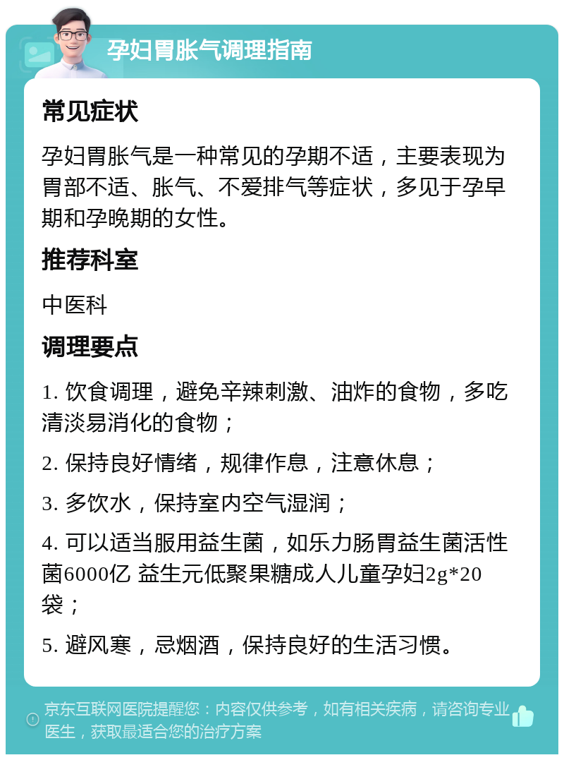 孕妇胃胀气调理指南 常见症状 孕妇胃胀气是一种常见的孕期不适，主要表现为胃部不适、胀气、不爱排气等症状，多见于孕早期和孕晚期的女性。 推荐科室 中医科 调理要点 1. 饮食调理，避免辛辣刺激、油炸的食物，多吃清淡易消化的食物； 2. 保持良好情绪，规律作息，注意休息； 3. 多饮水，保持室内空气湿润； 4. 可以适当服用益生菌，如乐力肠胃益生菌活性菌6000亿 益生元低聚果糖成人儿童孕妇2g*20袋； 5. 避风寒，忌烟酒，保持良好的生活习惯。