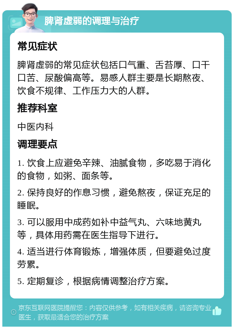 脾肾虚弱的调理与治疗 常见症状 脾肾虚弱的常见症状包括口气重、舌苔厚、口干口苦、尿酸偏高等。易感人群主要是长期熬夜、饮食不规律、工作压力大的人群。 推荐科室 中医内科 调理要点 1. 饮食上应避免辛辣、油腻食物，多吃易于消化的食物，如粥、面条等。 2. 保持良好的作息习惯，避免熬夜，保证充足的睡眠。 3. 可以服用中成药如补中益气丸、六味地黄丸等，具体用药需在医生指导下进行。 4. 适当进行体育锻炼，增强体质，但要避免过度劳累。 5. 定期复诊，根据病情调整治疗方案。