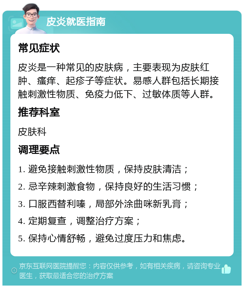 皮炎就医指南 常见症状 皮炎是一种常见的皮肤病，主要表现为皮肤红肿、瘙痒、起疹子等症状。易感人群包括长期接触刺激性物质、免疫力低下、过敏体质等人群。 推荐科室 皮肤科 调理要点 1. 避免接触刺激性物质，保持皮肤清洁； 2. 忌辛辣刺激食物，保持良好的生活习惯； 3. 口服西替利嗪，局部外涂曲咪新乳膏； 4. 定期复查，调整治疗方案； 5. 保持心情舒畅，避免过度压力和焦虑。