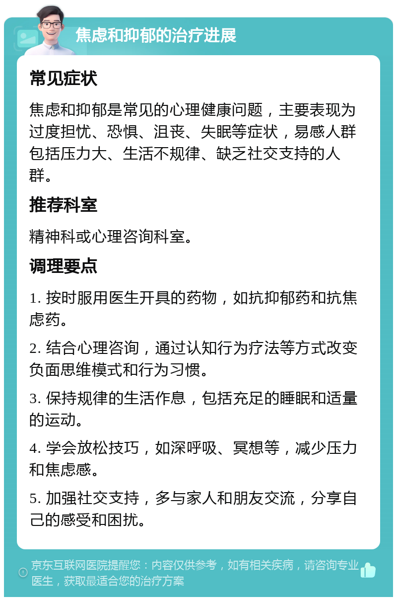 焦虑和抑郁的治疗进展 常见症状 焦虑和抑郁是常见的心理健康问题，主要表现为过度担忧、恐惧、沮丧、失眠等症状，易感人群包括压力大、生活不规律、缺乏社交支持的人群。 推荐科室 精神科或心理咨询科室。 调理要点 1. 按时服用医生开具的药物，如抗抑郁药和抗焦虑药。 2. 结合心理咨询，通过认知行为疗法等方式改变负面思维模式和行为习惯。 3. 保持规律的生活作息，包括充足的睡眠和适量的运动。 4. 学会放松技巧，如深呼吸、冥想等，减少压力和焦虑感。 5. 加强社交支持，多与家人和朋友交流，分享自己的感受和困扰。