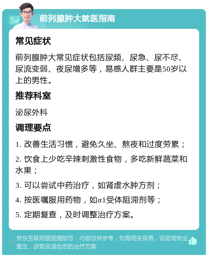 前列腺肿大就医指南 常见症状 前列腺肿大常见症状包括尿频、尿急、尿不尽、尿流变弱、夜尿增多等，易感人群主要是50岁以上的男性。 推荐科室 泌尿外科 调理要点 1. 改善生活习惯，避免久坐、熬夜和过度劳累； 2. 饮食上少吃辛辣刺激性食物，多吃新鲜蔬菜和水果； 3. 可以尝试中药治疗，如肾虚水肿方剂； 4. 按医嘱服用药物，如α1受体阻滞剂等； 5. 定期复查，及时调整治疗方案。